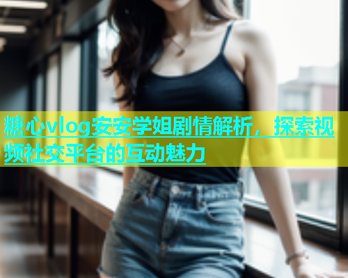 糖心vlog安安学姐剧情解析，探索视频社交平台的互动魅力  第2张