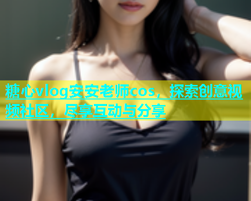 糖心vlog安安老师cos，探索创意视频社区，尽享互动与分享  第1张