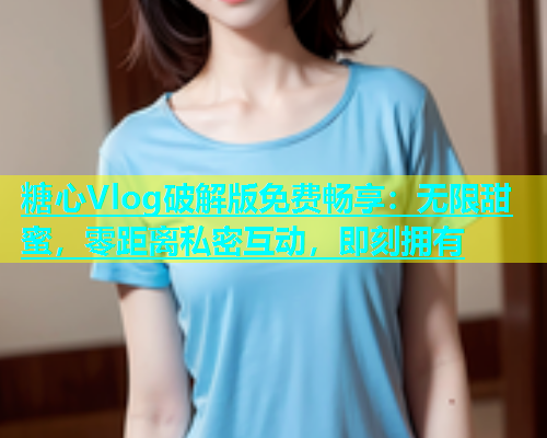 糖心Vlog破解版免费畅享：无限甜蜜，零距离私密互动，即刻拥有  第1张