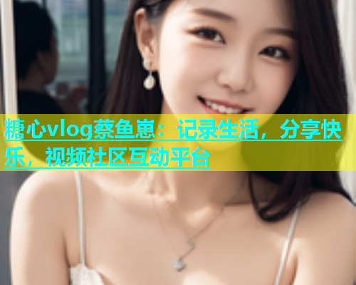 糖心vlog蔡鱼崽：记录生活，分享快乐，视频社区互动平台  第1张