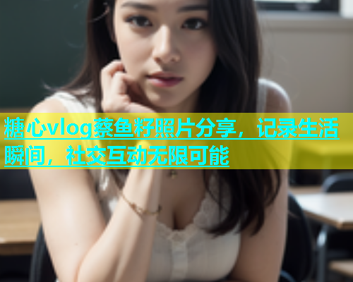 糖心vlog蔡鱼籽照片分享，记录生活瞬间，社交互动无限可能  第1张