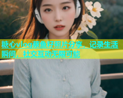 糖心vlog蔡鱼籽照片分享，记录生活瞬间，社交互动无限可能  第2张