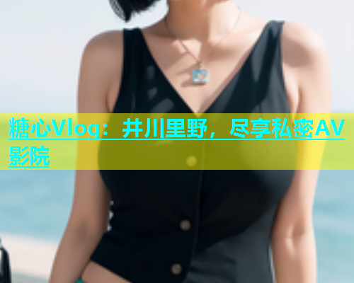 糖心Vlog：井川里野，尽享私密AV影院  第1张
