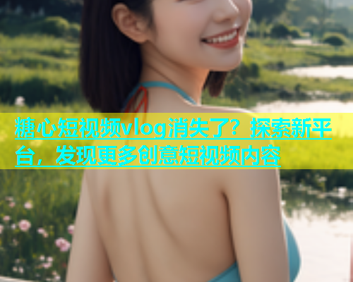 糖心短视频vlog消失了？探索新平台，发现更多创意短视频内容  第1张