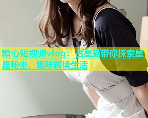 糖心短视频vlog：占星猫带你探索星座秘密，趣味解读生活  第2张