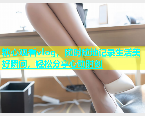 糖心观看vlog，随时随地记录生活美好瞬间，轻松分享心动时刻  第2张