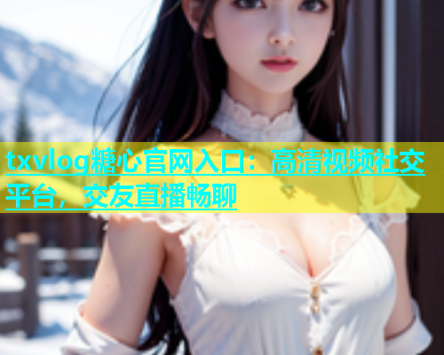 txvlog糖心官网入口：高清视频社交平台，交友直播畅聊  第1张