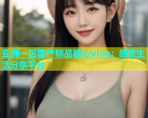 亚洲一区国产精品糖心vlog：甜蜜生活分享平台  第1张