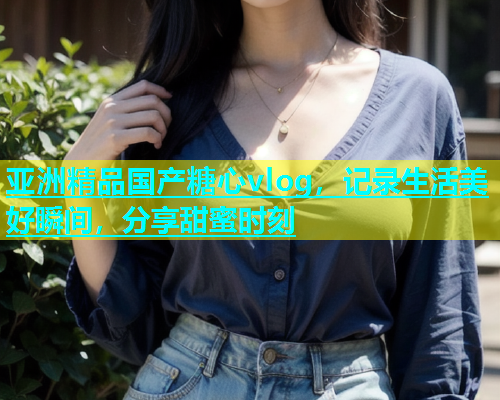 亚洲精品国产糖心vlog，记录生活美好瞬间，分享甜蜜时刻  第1张