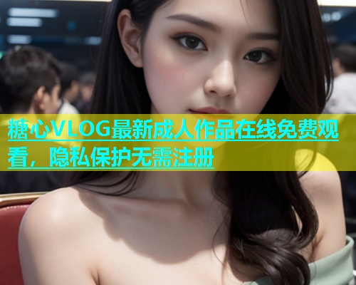 糖心VLOG最新成人作品在线免费观看，隐私保护无需注册  第1张