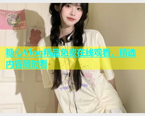糖心Vlog精品免费在线观看，精选内容随时看  第1张
