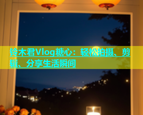 铃木君Vlog糖心：轻松拍摄、剪辑、分享生活瞬间  第1张