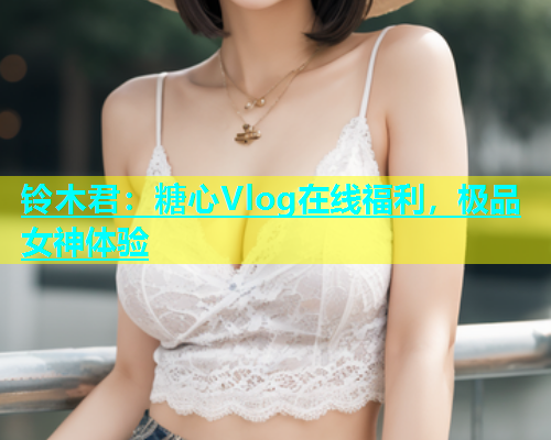 铃木君:糖心Vlog在线福利,极品女神体验 第1张 铃木君:糖心Vlog在线福利,极品女神体验 第1张