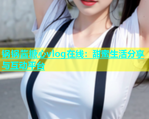 锅锅酱糖心vlog在线：甜蜜生活分享与互动平台  第1张