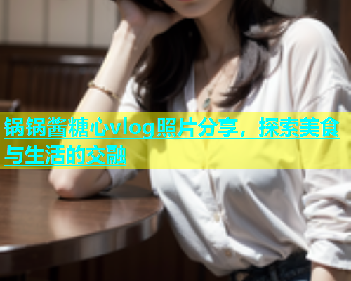 锅锅酱糖心vlog照片分享，探索美食与生活的交融  第1张