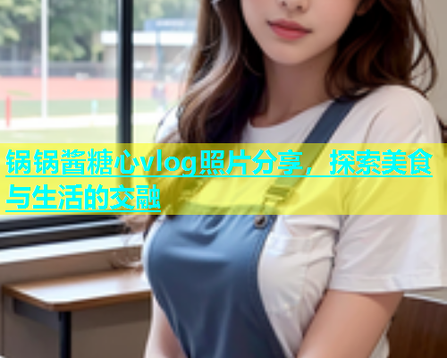 锅锅酱糖心vlog照片分享，探索美食与生活的交融  第1张