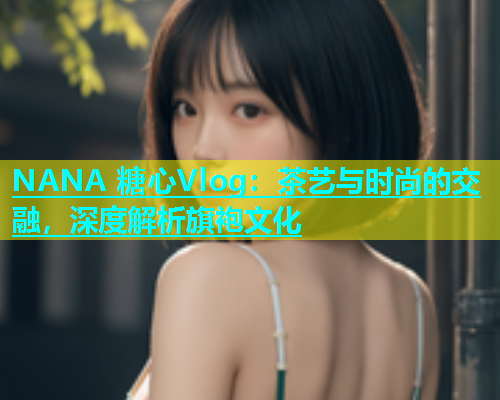 NANA 糖心Vlog：茶艺与时尚的交融，深度解析旗袍文化  第1张