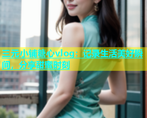 三元小铺糖心vlog：记录生活美好瞬间，分享甜蜜时刻  第1张