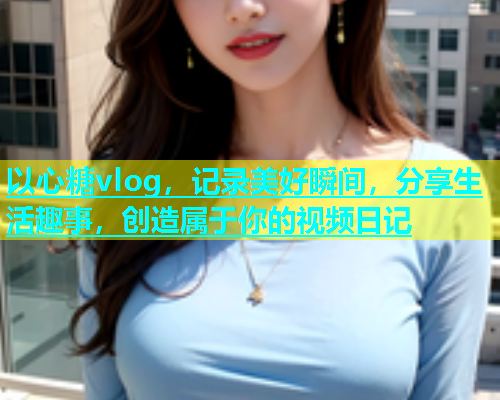 以心糖vlog，记录美好瞬间，分享生活趣事，创造属于你的视频日记  第1张