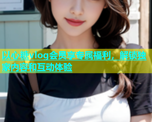 以心糖vlog会员享专属福利，解锁独家内容和互动体验  第1张