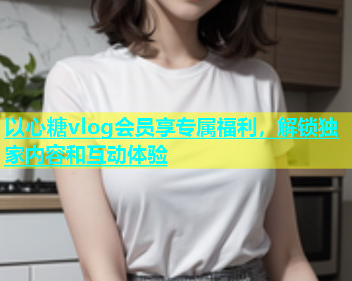 以心糖vlog会员享专属福利，解锁独家内容和互动体验  第2张