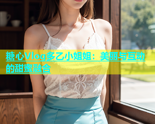 糖心Vlog多乙小姐姐：美丽与互动的甜蜜融合  第1张