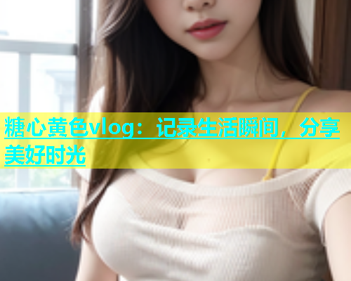 糖心黄色vlog：记录生活瞬间，分享美好时光  第1张