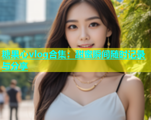 糖果心vlog合集：甜蜜瞬间随时记录与分享  第1张