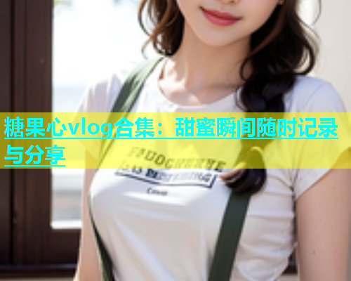 糖果心vlog合集：甜蜜瞬间随时记录与分享  第2张