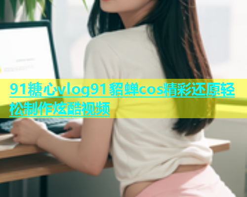 91糖心vlog91貂蝉cos精彩还原轻松制作炫酷视频  第1张