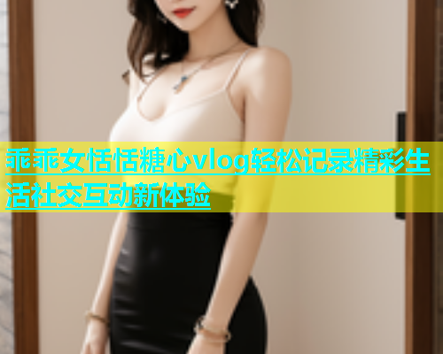乖乖女恬恬糖心vlog轻松记录精彩生活社交互动新体验  第1张