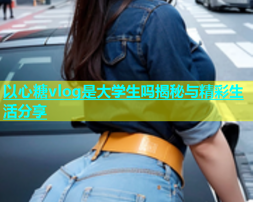 以心糖vlog是大学生吗揭秘与精彩生活分享  第1张