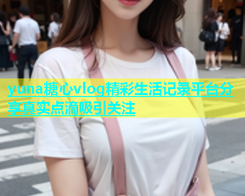 yuna糖心vlog精彩生活记录平台分享真实点滴吸引关注  第1张