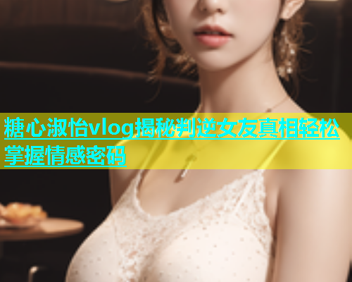 糖心淑怡vlog揭秘判逆女友真相轻松掌握情感密码  第1张